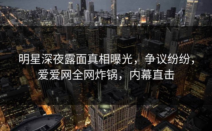 明星深夜露面真相曝光，争议纷纷，爱爱网全网炸锅，内幕直击