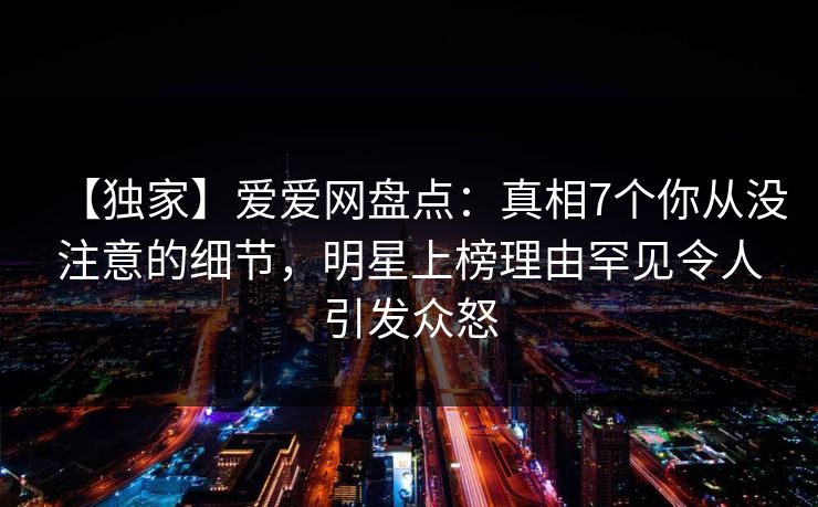 【独家】爱爱网盘点：真相7个你从没注意的细节，明星上榜理由罕见令人引发众怒
