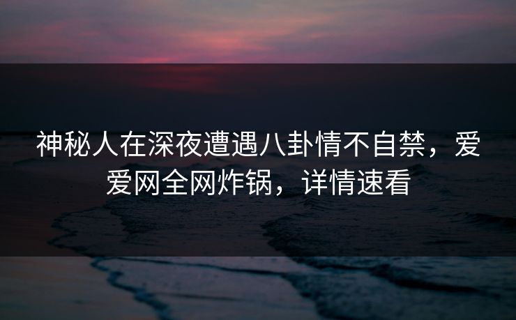 神秘人在深夜遭遇八卦情不自禁，爱爱网全网炸锅，详情速看