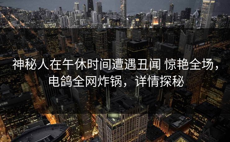 神秘人在午休时间遭遇丑闻 惊艳全场，电鸽全网炸锅，详情探秘