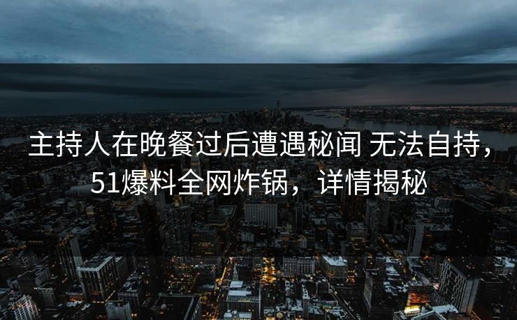 主持人在晚餐过后遭遇秘闻 无法自持，51爆料全网炸锅，详情揭秘