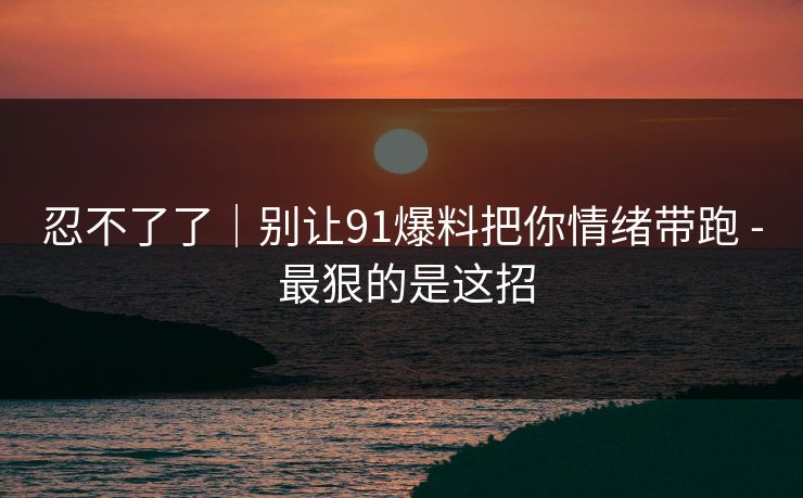 忍不了了｜别让91爆料把你情绪带跑 - 最狠的是这招