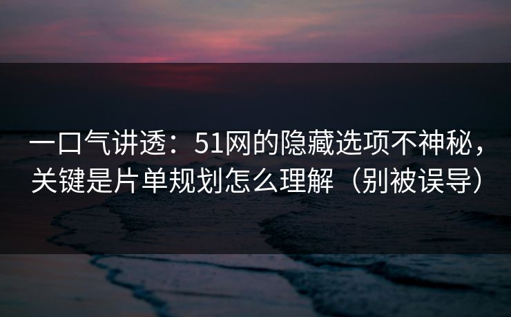 一口气讲透：51网的隐藏选项不神秘，关键是片单规划怎么理解（别被误导）