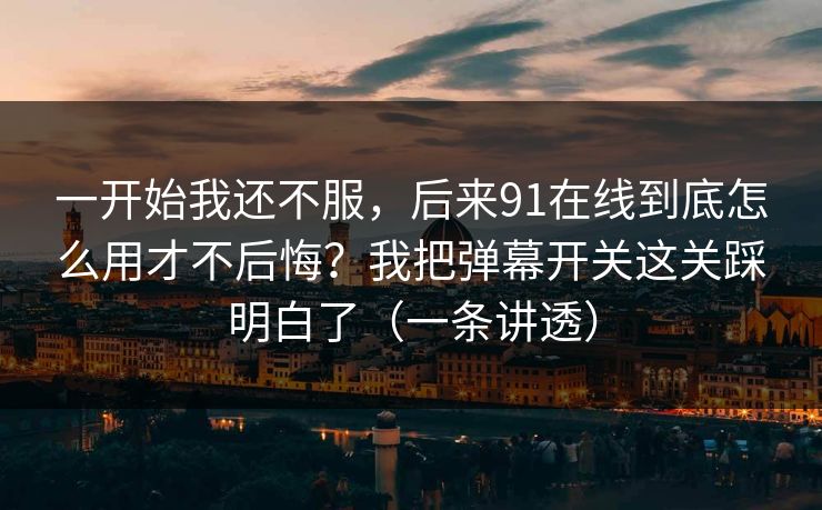 一开始我还不服，后来91在线到底怎么用才不后悔？我把弹幕开关这关踩明白了（一条讲透）