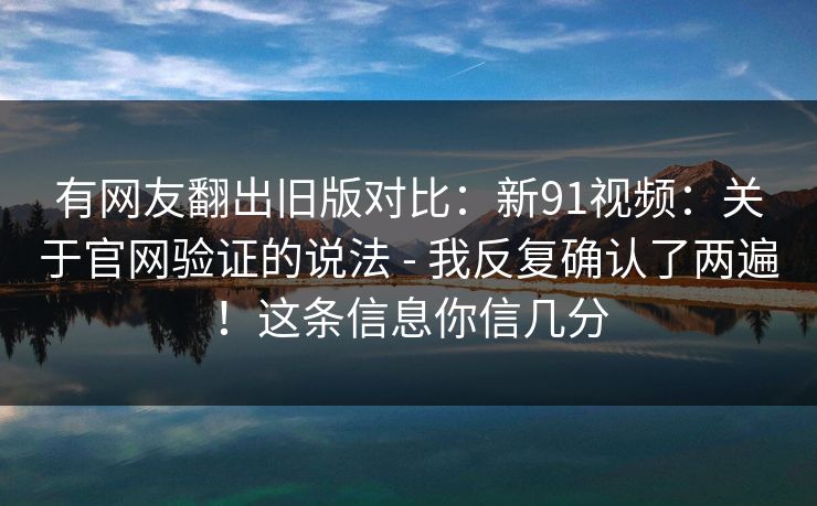 有网友翻出旧版对比:新91视频:关于官网验证的说法 - 我反复确认了两遍!这条信息你信几分