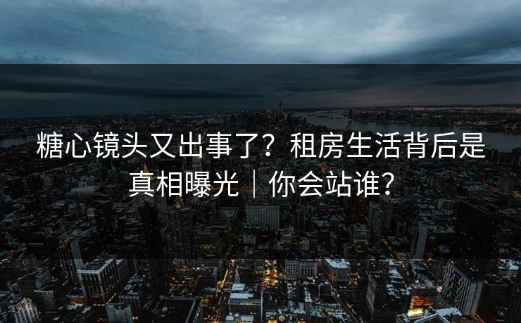 糖心镜头又出事了？租房生活背后是真相曝光｜你会站谁？