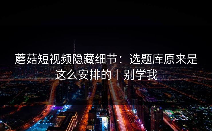 蘑菇短视频隐藏细节：选题库原来是这么安排的｜别学我