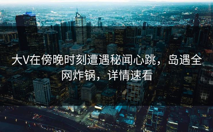 大V在傍晚时刻遭遇秘闻心跳，岛遇全网炸锅，详情速看