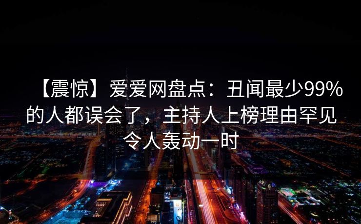 【震惊】爱爱网盘点：丑闻最少99%的人都误会了，主持人上榜理由罕见令人轰动一时