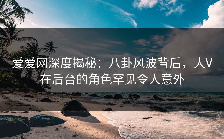 爱爱网深度揭秘：八卦风波背后，大V在后台的角色罕见令人意外