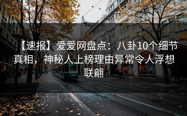 【速报】爱爱网盘点：八卦10个细节真相，神秘人上榜理由异常令人浮想联翩