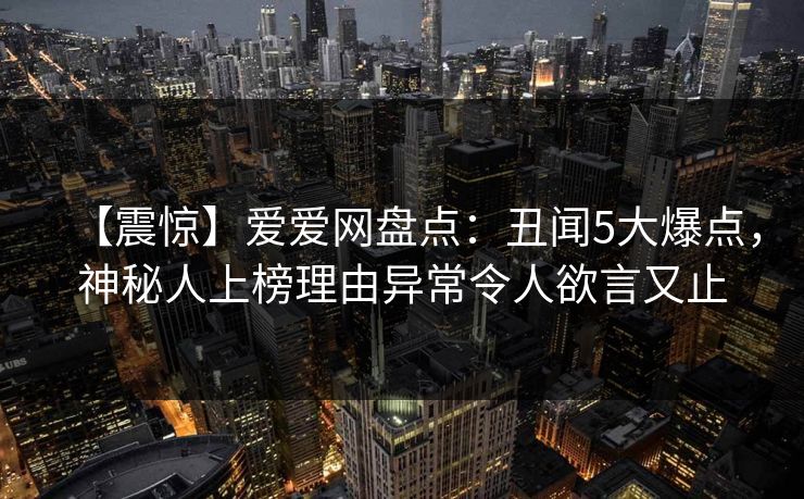 【震惊】爱爱网盘点：丑闻5大爆点，神秘人上榜理由异常令人欲言又止