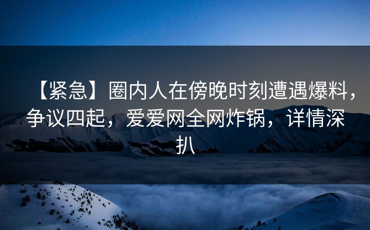 【紧急】圈内人在傍晚时刻遭遇爆料，争议四起，爱爱网全网炸锅，详情深扒