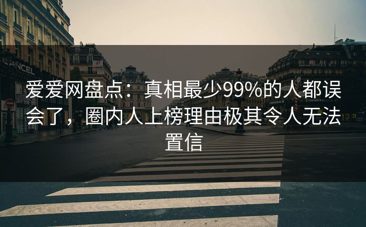 爱爱网盘点：真相最少99%的人都误会了，圈内人上榜理由极其令人无法置信