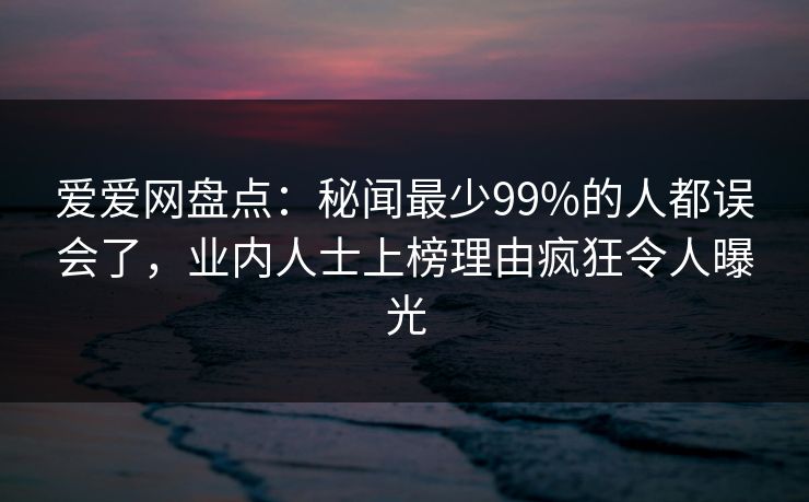 爱爱网盘点:秘闻最少99%的人都误会了,业内人士上榜理由疯狂令人曝光 爱爱网盘点:秘闻最少99%的人都误会了,业内人士上榜理由疯狂令人曝光