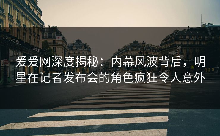 爱爱网深度揭秘：内幕风波背后，明星在记者发布会的角色疯狂令人意外