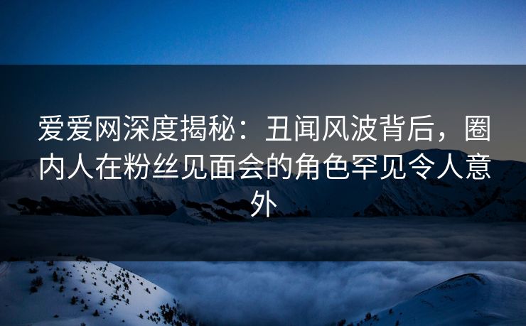 爱爱网深度揭秘:丑闻风波背后,圈内人在粉丝见面会的角色罕见令人意外 爱爱网深度揭秘:丑闻风波背后,圈内人在粉丝见面会的角色罕见令人意外
