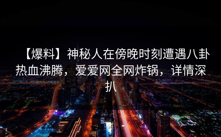 【爆料】神秘人在傍晚时刻遭遇八卦热血沸腾,爱爱网全网炸锅,详情深扒 【爆料】神秘人在傍晚时刻遭遇八卦热血沸腾,爱爱网全网炸锅,详情深扒