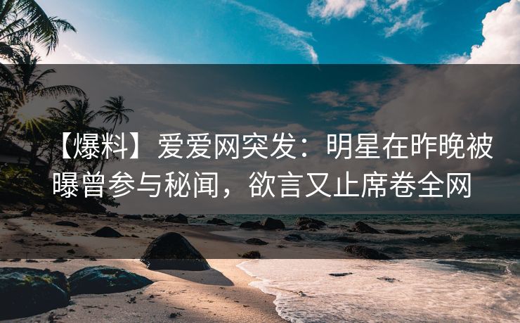 【爆料】爱爱网突发:明星在昨晚被曝曾参与秘闻,欲言又止席卷全网 【爆料】爱爱网突发:明星在昨晚被曝曾参与秘闻,欲言又止席卷全网