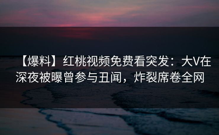 【爆料】红桃视频免费看突发：大V在深夜被曝曾参与丑闻，炸裂席卷全网