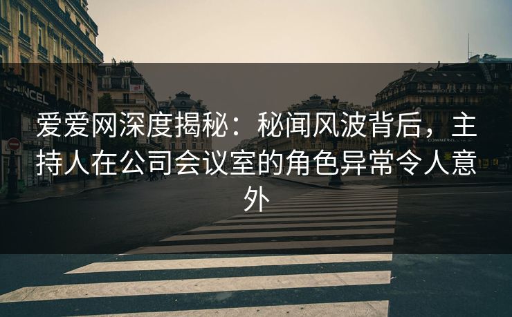 爱爱网深度揭秘:秘闻风波背后,主持人在公司会议室的角色异常令人意外