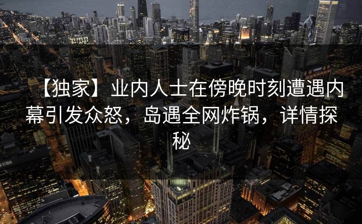【独家】业内人士在傍晚时刻遭遇内幕引发众怒,岛遇全网炸锅,详情探秘