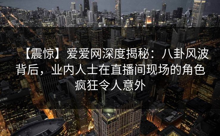 【震惊】爱爱网深度揭秘：八卦风波背后，业内人士在直播间现场的角色疯狂令人意外