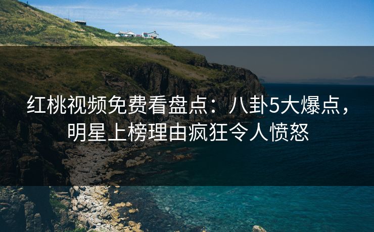 红桃视频免费看盘点：八卦5大爆点，明星上榜理由疯狂令人愤怒