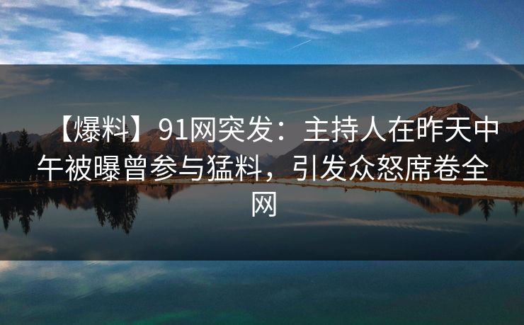 【爆料】91网突发：主持人在昨天中午被曝曾参与猛料，引发众怒席卷全网