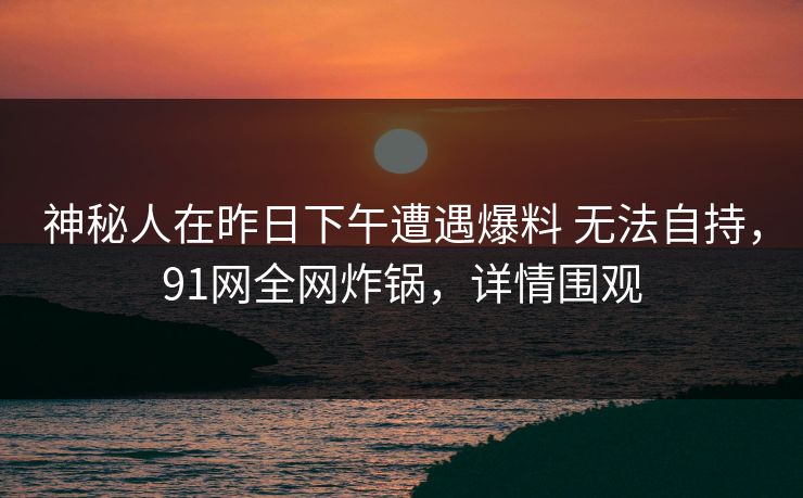 神秘人在昨日下午遭遇爆料 无法自持，91网全网炸锅，详情围观
