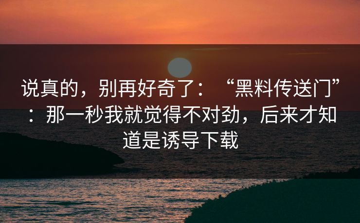 说真的，别再好奇了：“黑料传送门”：那一秒我就觉得不对劲，后来才知道是诱导下载