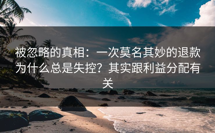 被忽略的真相：一次莫名其妙的退款为什么总是失控？其实跟利益分配有关