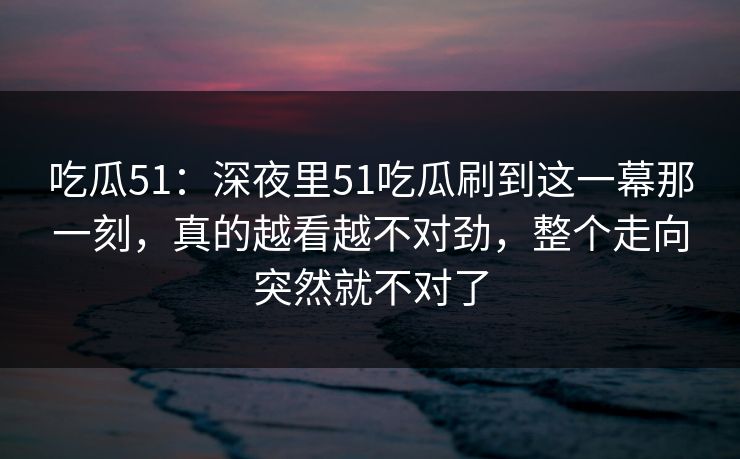 吃瓜51:深夜里51吃瓜刷到这一幕那一刻,真的越看越不对劲,整个走向突然就不对了