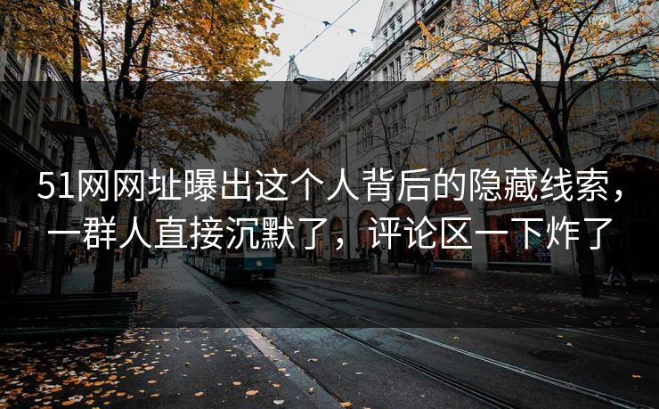 51网网址曝出这个人背后的隐藏线索，一群人直接沉默了，评论区一下炸了